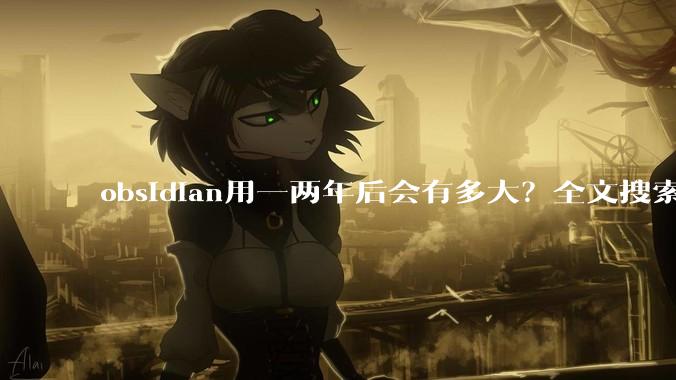 obsidian用一两年后会有多大？全文搜索还快吗？